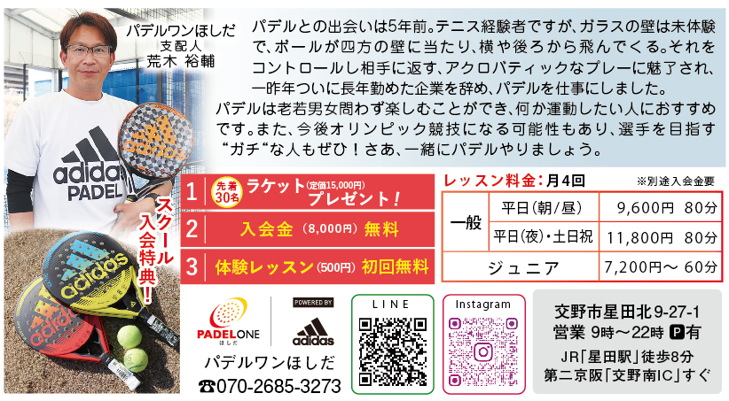 パデルワンほしだ 支配人 荒木 裕輔<br>
パデルとの出会いは5年前。テニス経験者ですが、ガラスの壁は未体験<br>
で、ボールが四方の壁に当たり、横や後ろから飛んでくる。それを<br>
コントロールし相手に返す、アクロバティックなプレーに魅了され、<br>
一昨年ついに長年勤めた企業を辞め、パデルを仕事にしました。　<br>
パデルは老若男女問わず楽しむことができ、何か運動したい人におすすめ<br>
です。また、今後オリンピック競技になる可能性もあり、選手を目指す<br>
“ガチ“な人もぜひ！さあ、一緒にパデルやりましょう。