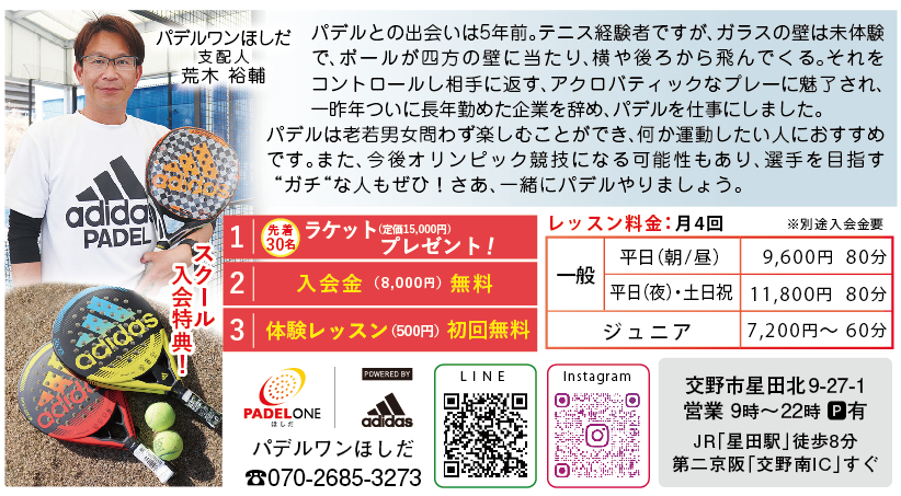 パデルワンほしだ 支配人 荒木 裕輔<br />
パデルとの出会いは5年前。テニス経験者ですが、ガラスの壁は未体験<br />
で、ボールが四方の壁に当たり、横や後ろから飛んでくる。それを<br />
コントロールし相手に返す、アクロバティックなプレーに魅了され、<br />
一昨年ついに長年勤めた企業を辞め、パデルを仕事にしました。　<br />
パデルは老若男女問わず楽しむことができ、何か運動したい人におすすめ<br />
です。また、今後オリンピック競技になる可能性もあり、選手を目指す<br />
“ガチ“な人もぜひ！さあ、一緒にパデルやりましょう。